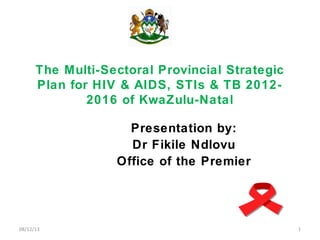 The Multi-Sectoral Provincial Strategic
Plan for HIV & AIDS, STIs & TB 2012-
2016 of KwaZulu-Natal
Presentation by:
Dr Fikile Ndlovu
Office of the Premier
08/12/13 1
 