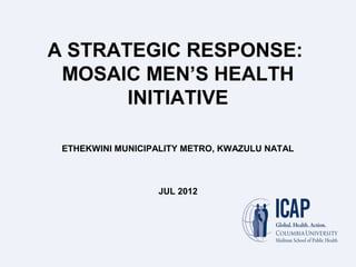 A STRATEGIC RESPONSE:
MOSAIC MEN’S HEALTH
INITIATIVE
ETHEKWINI MUNICIPALITY METRO, KWAZULU NATAL
JUL 2012
 