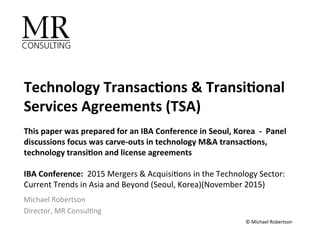 Technology	Transac.ons	&	Transi.onal	
Services	Agreements	(TSA)	
	
This	paper	was	prepared	for	an	IBA	Conference	in	Seoul,	Korea		-		Panel	
discussions	focus	was	carve-outs	in	technology	M&A	transac.ons,	
technology	transi.on	and	license	agreements	
	
IBA	Conference:		2015	Mergers	&	Acquisi1ons	in	the	Technology	Sector:		
Current	Trends	in	Asia	and	Beyond	(Seoul,	Korea)(November	2015)	
Michael	Robertson		
Director,	MR	Consul1ng	
©	Michael	Robertson	
 