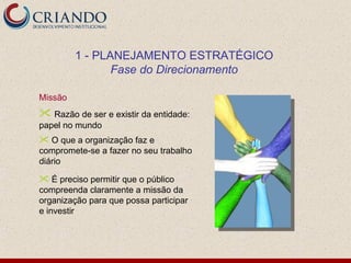 1 - PLANEJAMENTO ESTRATÉGICO
                Fase do Direcionamento

Missão
 Razão de ser e existir da entidade:
papel no mundo
 O que a organização faz e
compromete-se a fazer no seu trabalho
diário

 É preciso permitir que o público
compreenda claramente a missão da
organização para que possa participar
e investir
 