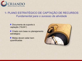 1- PLANO ESTRATÉGICO DE CAPTAÇÃO DE RECURSOS
        Fundamental para o sucesso da atividade


     Documento de suporte à
   captação (“GUIA”)

     Criado com base no planejamento
   estratégico

     Metas devem estar bem
   quantificadas
 