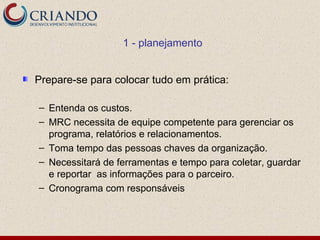 1 - planejamento


Prepare-se para colocar tudo em prática:

– Entenda os custos.
– MRC necessita de equipe competente para gerenciar os
  programa, relatórios e relacionamentos.
– Toma tempo das pessoas chaves da organização.
– Necessitará de ferramentas e tempo para coletar, guardar
  e reportar as informações para o parceiro.
– Cronograma com responsáveis
 