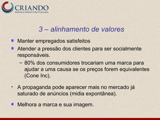 3 – alinhamento de valores
    Manter empregados satisfeitos
    Atender a pressão dos clientes para ser socialmente
    responsáveis.
     – 80% dos consumidores trocariam uma marca para
       ajudar a uma causa se os preços forem equivalentes
       (Cone Inc).

•   A propaganda pode aparecer mais no mercado já
    saturado de anúncios (midia expontânea).

    Melhora a marca e sua imagem.
 