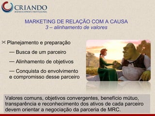 MARKETING DE RELAÇÃO COM A CAUSA
               3 – alinhamento de valores

 Planejamento   e preparação
  — Busca de um parceiro
  — Alinhamento de objetivos
  — Conquista do envolvimento
  e compromisso desse parceiro



 Valores comuns, objetivos convergentes, benefício mútuo,
 transparência e reconhecimento dos ativos de cada parceiro
 devem orientar a negociação da parceria de MRC.
 