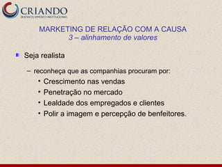 MARKETING DE RELAÇÃO COM A CAUSA
          3 – alinhamento de valores

Seja realista

– reconheça que as companhias procuram por:
    •   Crescimento nas vendas
    •   Penetração no mercado
    •   Lealdade dos empregados e clientes
    •   Polir a imagem e percepção de benfeitores.
 