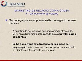 MARKETING DE RELAÇÃO COM A CAUSA
          3 – alinhamento de valores

Reconheça que as empresas estão no negócio de fazer
dinheiro.

– A quantidade de recursos que será gerado através do
  MRC esta diretamente relacionado pelo seu valor para a
  companhia.

– Saiba o que você está trazendo para a mesa de
  negociação: seu nome, seu capital social, seu mercado
  ou simplesmente sua lista de contatos.
 