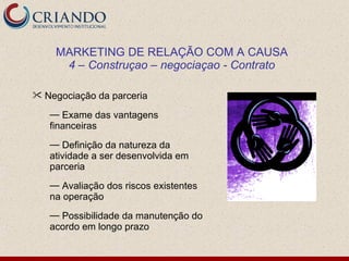 MARKETING DE RELAÇÃO COM A CAUSA
     4 – Construçao – negociaçao - Contrato

 Negociação da parceria

   — Exame das vantagens
   financeiras
   — Definição da natureza da
   atividade a ser desenvolvida em
   parceria
   — Avaliação dos riscos existentes
   na operação
   — Possibilidade da manutenção do
   acordo em longo prazo
 
