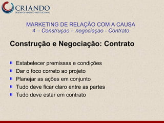 MARKETING DE RELAÇÃO COM A CAUSA
      4 – Construçao – negociaçao - Contrato

Construção e Negociação: Contrato

 Estabelecer premissas e condições
 Dar o foco correto ao projeto
 Planejar as ações em conjunto
 Tudo deve ficar claro entre as partes
 Tudo deve estar em contrato
 