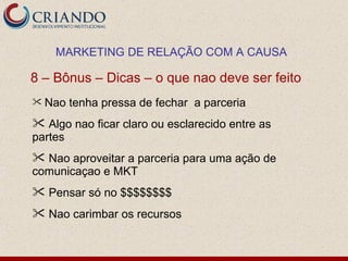 MARKETING DE RELAÇÃO COM A CAUSA

8 – Bônus – Dicas – o que nao deve ser feito
 Nao   tenha pressa de fechar a parceria
 Algo nao ficar claro ou esclarecido entre as
partes
 Nao aproveitar a parceria para uma ação de
comunicaçao e MKT
 Pensar só no $$$$$$$$
 Nao carimbar os recursos
 