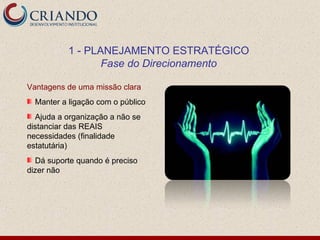 1 - PLANEJAMENTO ESTRATÉGICO
                  Fase do Direcionamento

Vantagens de uma missão clara
  Manter a ligação com o público
  Ajuda a organização a não se
distanciar das REAIS
necessidades (finalidade
estatutária)
  Dá suporte quando é preciso
dizer não
 