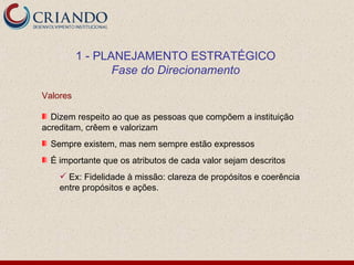 1 - PLANEJAMENTO ESTRATÉGICO
                 Fase do Direcionamento

Valores

  Dizem respeito ao que as pessoas que compõem a instituição
acreditam, crêem e valorizam
  Sempre existem, mas nem sempre estão expressos
  É importante que os atributos de cada valor sejam descritos
     Ex: Fidelidade à missão: clareza de propósitos e coerência
    entre propósitos e ações.
 