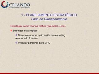1 - PLANEJAMENTO ESTRATÉGICO
                Fase do Direcionamento

Estratégia: como criar na prática (exemplo) – cont.
  Diretrizes estratégicas
       Desenvolver uma ação sólida de marketing
    relacionado à causa
      Procurar parceiros para MRC
 