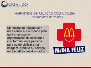MARKETING DE RELAÇÃO COM A CAUSA
           3 – alinhamento de valores


Marketing de relação com
uma causa é a atividade pela
qual empresas e
organizações da sociedade
civil formam uma parceria
para comercializar uma
imagem, produto ou serviço,
em benefício dos dois lados
 