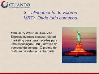 3 – alinhamento de valores
         MRC: Onde tudo começou


1984 Jerry Welsh da American
Express inventou o cause-related
marketing para gerar receitas para
uma associação (ONG) através do
aumento da vendas: O projeto de
restauro da estatua da liberdade
 