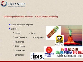 Marketing relacionado a causas – Cause related marketing


       Caso American Express

       Brasil :

         ‾ Herbal         - Avon

         ‾ Mac Donald’s        - Mary Key

         ‾ Havaianas

         ‾ Casa Hope

         ‾ Camila Klein

         ‾ Santander
 