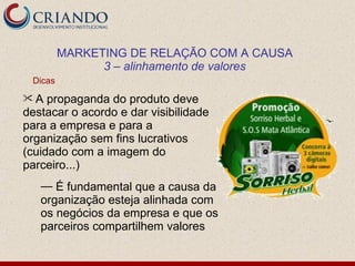 MARKETING DE RELAÇÃO COM A CAUSA
               3 – alinhamento de valores
 Dicas
A   propaganda do produto deve
destacar o acordo e dar visibilidade
para a empresa e para a
organização sem fins lucrativos
(cuidado com a imagem do
parceiro...)
   — É fundamental que a causa da
   organização esteja alinhada com
   os negócios da empresa e que os
   parceiros compartilhem valores
 