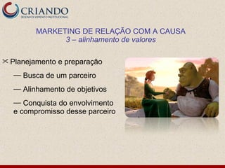 MARKETING DE RELAÇÃO COM A CAUSA
              3 – alinhamento de valores

 Planejamento   e preparação
  — Busca de um parceiro
  — Alinhamento de objetivos
  — Conquista do envolvimento
  e compromisso desse parceiro
 