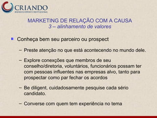 MARKETING DE RELAÇÃO COM A CAUSA
          3 – alinhamento de valores

Conheça bem seu parceiro ou prospect

– Preste atenção no que está acontecendo no mundo dele.

– Explore conexções que membros de seu
  conselho/diretoria, voluntários, funcionários possam ter
  com pessoas influentes nas empresas alvo, tanto para
  prospectar como par fechar os acordos

– Be diligent, cuidadosamente pesquise cada sério
  candidato.

– Converse com quem tem experiência no tema
 