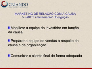 MARKETING DE RELAÇÃO COM A CAUSA
       5 - MKT/ Treinamento/ Divulgação


 Mobilizar a equipe do investidor em função
da causa

 Preparar a equipe de vendas a respeito da
causa e da organização

 Comunicar o cliente final de forma adequada
 