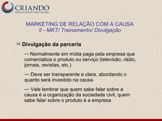 MARKETING DE RELAÇÃO COM A CAUSA
      5 - MKT/ Treinamento/ Divulgação

 Divulgação   da parceria
  — Normalmente em mídia paga pela empresa que
  comercializa o produto ou serviço (televisão, rádio,
  jornais, revistas, etc.)
  — Deve ser transparente e clara, abordando o
  quanto será investido na causa
  — Vale lembrar que quem sabe falar sobre a
  causa é a organização da sociedade civil, quem
  sabe falar sobre o produto é a empresa
 