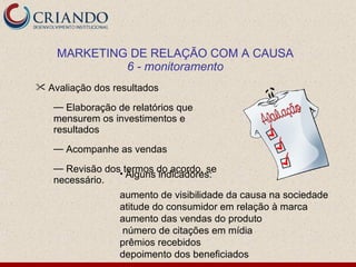 MARKETING DE RELAÇÃO COM A CAUSA
             6 - monitoramento
 Avaliação dos resultados

   — Elaboração de relatórios que
   mensurem os investimentos e
   resultados
   — Acompanhe as vendas
   — Revisão dos termos do acordo, se
                • Alguns indicadores:
   necessário.
                 aumento de visibilidade da causa na sociedade
                 atitude do consumidor em relação à marca
                 aumento das vendas do produto
                 número de citações em mídia
                 prêmios recebidos
                 depoimento dos beneficiados
 