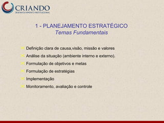 1 - PLANEJAMENTO ESTRATÉGICO
              Temas Fundamentais

 Definição clara de causa,visão, missão e valores
 Análise da situação (ambiente interno e externo).
 Formulação de objetivos e metas
 Formulação de estratégias
 Implementação
 Monitoramento, avaliação e controle
 