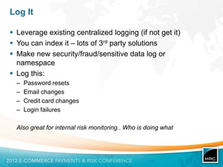 Log It

 Leverage existing centralized logging (if not get it)
 You can index it – lots of 3rd party solutions
 Make new security/fraud/sensitive data log or
  namespace
 Log this:
  –   Password resets
  –   Email changes
  –   Credit card changes
  –   Login failures

  Also great for internal risk monitoring.. Who is doing what
 