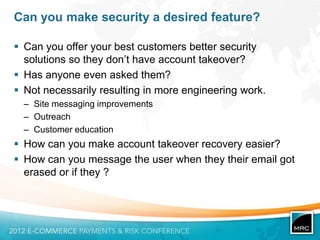 Can you make security a desired feature?

 Can you offer your best customers better security
  solutions so they don‟t have account takeover?
 Has anyone even asked them?
 Not necessarily resulting in more engineering work.
  – Site messaging improvements
  – Outreach
  – Customer education
 How can you make account takeover recovery easier?
 How can you message the user when they their email got
  erased or if they ?
 