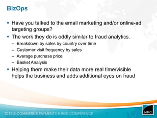 BizOps

 Have you talked to the email marketing and/or online-ad
  targeting groups?
 The work they do is oddly similar to fraud analytics.
  –   Breakdown by sales by country over time
  –   Customer visit frequency by sales
  –   Average purchase price
  –   Basket Analysis
 Helping them make their data more real time/visible
  helps the business and adds additional eyes on fraud
 