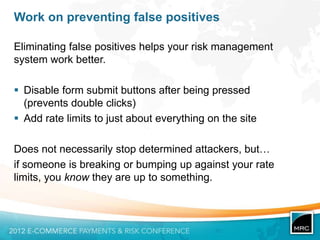 Work on preventing false positives

Eliminating false positives helps your risk management
system work better.

 Disable form submit buttons after being pressed
  (prevents double clicks)
 Add rate limits to just about everything on the site

Does not necessarily stop determined attackers, but…
if someone is breaking or bumping up against your rate
limits, you know they are up to something.
 