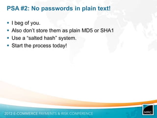 PSA #2: No passwords in plain text!

   I beg of you.
   Also don‟t store them as plain MD5 or SHA1
   Use a “salted hash” system.
   Start the process today!
 