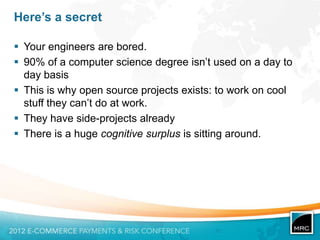 Here’s a secret

 Your engineers are bored.
 90% of a computer science degree isn‟t used on a day to
  day basis
 This is why open source projects exists: to work on cool
  stuff they can‟t do at work.
 They have side-projects already
 There is a huge cognitive surplus is sitting around.
 
