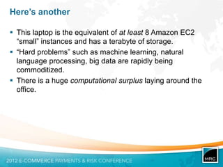 Here’s another

 This laptop is the equivalent of at least 8 Amazon EC2
  “small” instances and has a terabyte of storage.
 “Hard problems” such as machine learning, natural
  language processing, big data are rapidly being
  commoditized.
 There is a huge computational surplus laying around the
  office.
 