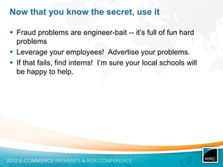 Now that you know the secret, use it

 Fraud problems are engineer-bait -- it‟s full of fun hard
  problems
 Leverage your employees! Advertise your problems.
 If that fails, find interns! I‟m sure your local schools will
  be happy to help.
 