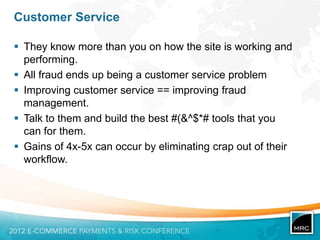 Customer Service

 They know more than you on how the site is working and
  performing.
 All fraud ends up being a customer service problem
 Improving customer service == improving fraud
  management.
 Talk to them and build the best #(&^$*# tools that you
  can for them.
 Gains of 4x-5x can occur by eliminating crap out of their
  workflow.
 