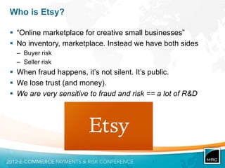 Who is Etsy?

 “Online marketplace for creative small businesses”
 No inventory, marketplace. Instead we have both sides
  – Buyer risk
  – Seller risk
 When fraud happens, it‟s not silent. It‟s public.
 We lose trust (and money).
 We are very sensitive to fraud and risk == a lot of R&D
 