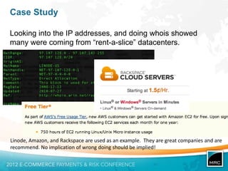 Case Study

Looking into the IP addresses, and doing whois showed
many were coming from “rent-a-slice” datacenters.




Linode, Amazon, and Rackspace are used as an example. They are great companies and are
recommend. No implication of wrong doing should be implied!
 