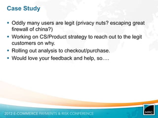 Case Study

 Oddly many users are legit (privacy nuts? escaping great
  firewall of china?)
 Working on CS/Product strategy to reach out to the legit
  customers on why.
 Rolling out analysis to checkout/purchase.
 Would love your feedback and help, so….
 