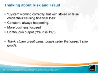 Thinking about Risk and Fraud

 “System working correctly, but with stolen or false
  credentials causing financial loss”
 Constant, always happening.
 More business focused
 Continuous output (“fraud is 1%”)

 Think: stolen credit cards, bogus seller that doesn’t ship
  goods.
 