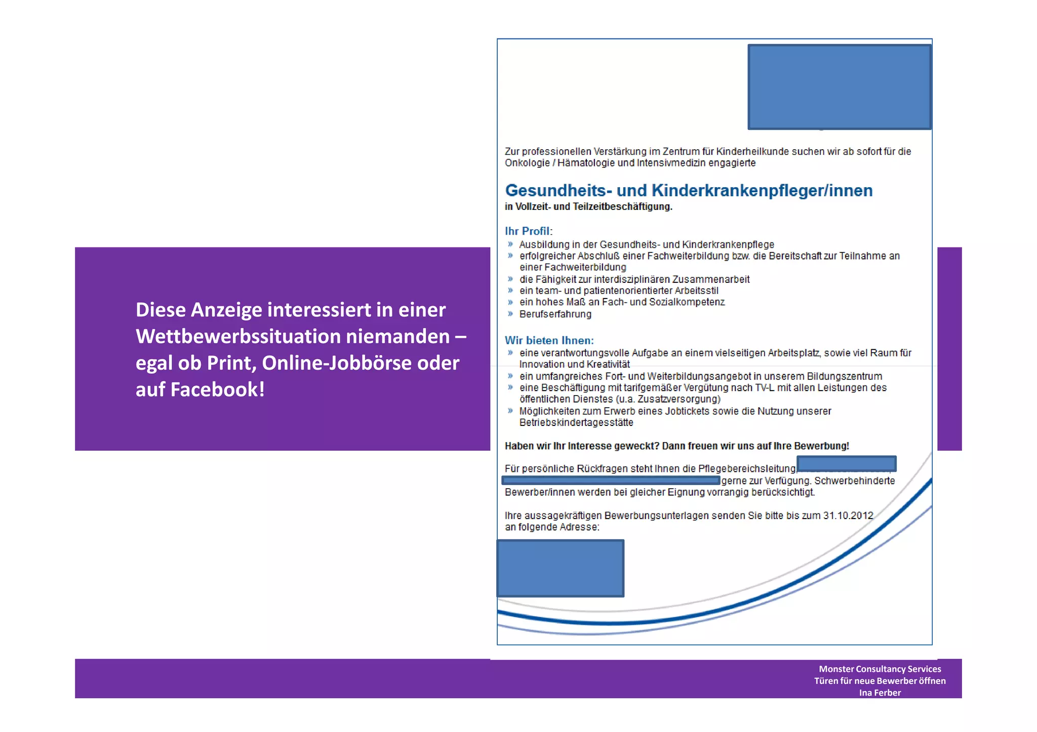 Diese Anzeige interessiert in einer
Wettbewerbssituation niemanden –
egal ob Print, Online-Jobbörse oder
auf Facebook!




                                       Monster Consultancy Services
                                      Türen für neue Bewerber öffnen
                                                 Ina Ferber
 