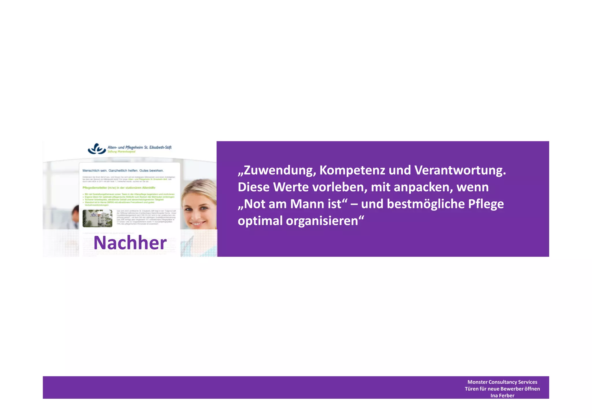 „Zuwendung, Kompetenz und Verantwortung.
          Diese Werte vorleben, mit anpacken, wenn
          „Not am Mann ist“ – und bestmögliche Pflege
          optimal organisieren“
Nachher




                                               Monster Consultancy Services
                                              Türen für neue Bewerber öffnen
                                                         Ina Ferber
 