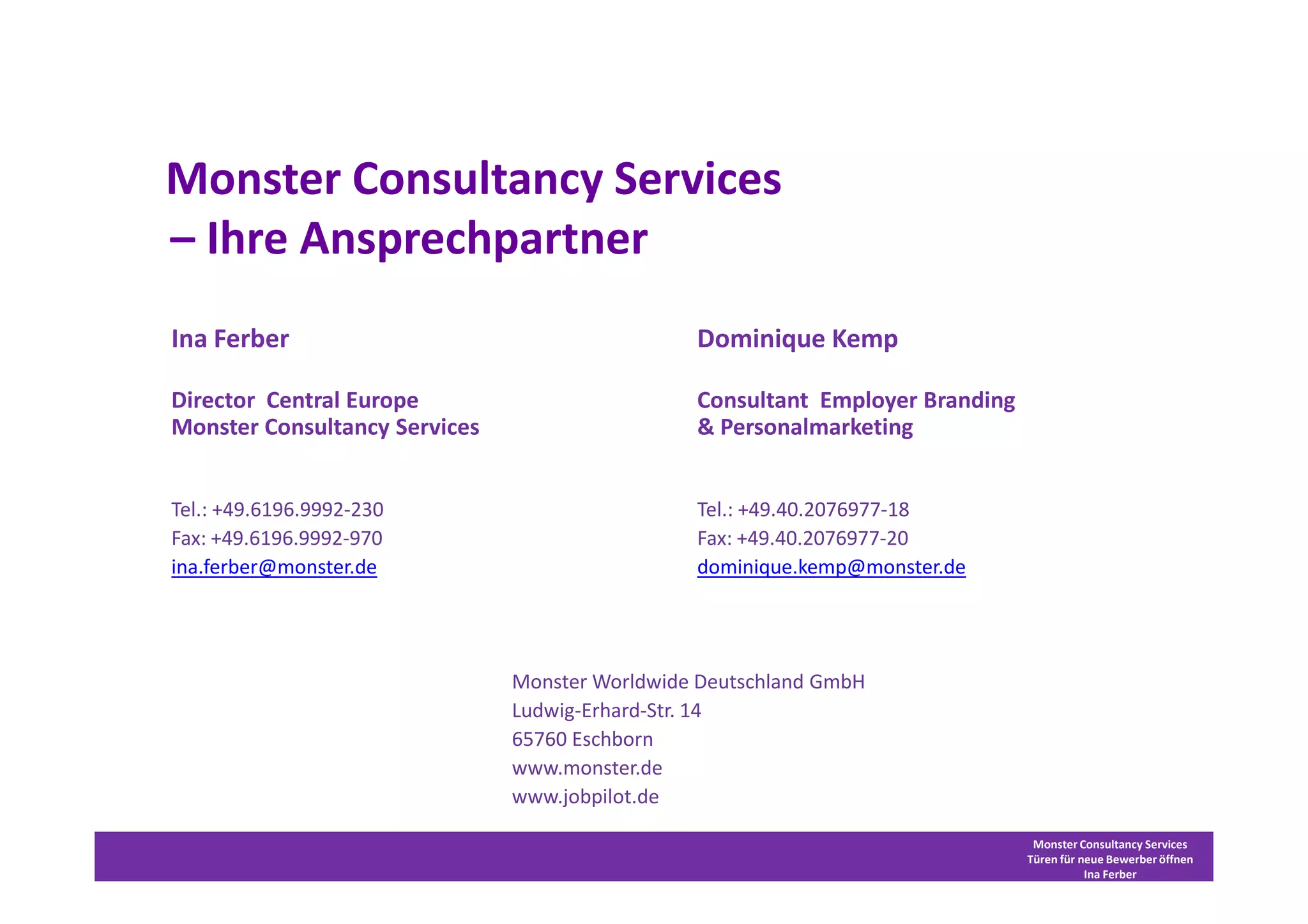 Monster Consultancy Services
– Ihre Ansprechpartner
Ina Ferber                                      Dominique Kemp

Director Central Europe                         Consultant Employer Branding
Monster Consultancy Services                    & Personalmarketing


Tel.: +49.6196.9992-230                         Tel.: +49.40.2076977-18
Fax: +49.6196.9992-970                          Fax: +49.40.2076977-20
ina.ferber@monster.de                           dominique.kemp@monster.de




                               Monster Worldwide Deutschland GmbH
                               Ludwig-Erhard-Str. 14
                               65760 Eschborn
                               www.monster.de
                               www.jobpilot.de

                                                                                Monster Consultancy Services
                                                                               Türen für neue Bewerber öffnen
                                                                                          Ina Ferber
 