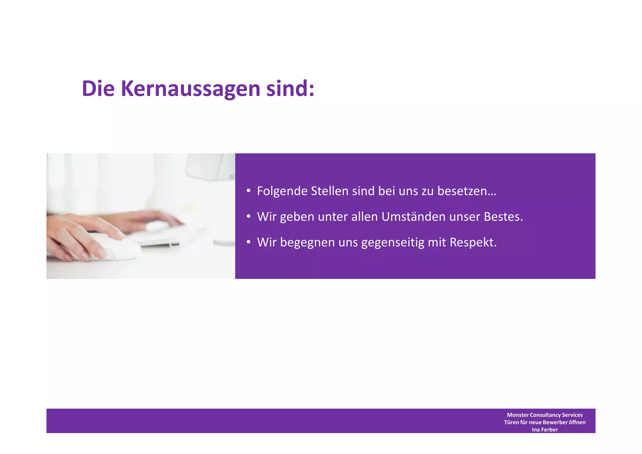 Die Kernaussagen sind:



                 • Folgende Stellen sind bei uns zu besetzen…
                 • Wir geben unter allen Umständen unser Bestes.
                 • Wir begegnen uns gegenseitig mit Respekt.


            •   Folgende Stellen sind bei uns zu besetzen
            •   Wir geben unter allen Umständen unser Bestes
            •   Wir begegnen uns gegenseitig mit Respekt




                                                                 Monster Consultancy Services
                                                                Türen für neue Bewerber öffnen
                                                                           Ina Ferber
 