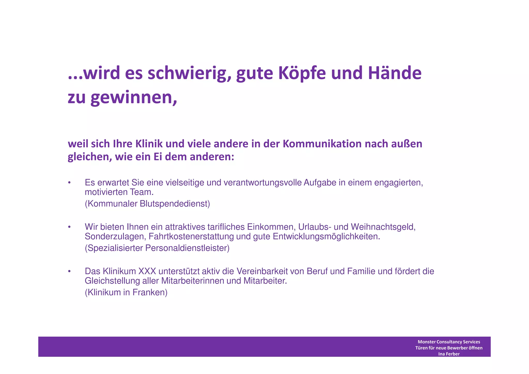 ...wird es schwierig, gute Köpfe und Hände
zu gewinnen,

weil sich Ihre Klinik und viele andere in der Kommunikation nach außen
gleichen, wie ein Ei dem anderen:

•   Es erwartet Sie eine vielseitige und verantwortungsvolle Aufgabe in einem engagierten,
    motivierten Team.
    (Kommunaler Blutspendedienst)

•   Wir bieten Ihnen ein attraktives tarifliches Einkommen, Urlaubs- und Weihnachtsgeld,
    Sonderzulagen, Fahrtkostenerstattung und gute Entwicklungsmöglichkeiten.
    (Spezialisierter Personaldienstleister)

•   Das Klinikum XXX unterstützt aktiv die Vereinbarkeit von Beruf und Familie und fördert die
    Gleichstellung aller Mitarbeiterinnen und Mitarbeiter.
    (Klinikum in Franken)




                                                                                          Monster Consultancy Services
                                                                                         Türen für neue Bewerber öffnen
                                                                                                    Ina Ferber
 