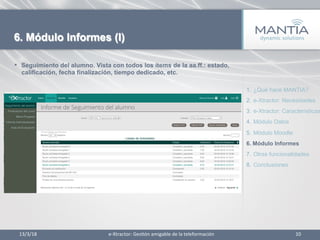 •  Seguimiento del alumno. Vista con todos los items de la aa.ff.: estado,
calificación, fecha finalización, tiempo dedicado, etc.
13/3/18	
   10	
  
6. Módulo Informes (I)
1.  ¿Qué hace MANTIA?
2.  e-Xtractor: Necesidades
3.  e-Xtractor: Características
4.  Módulo Datos
5.  Módulo Moodle
6.  Módulo Informes
7.  Otras funcionalidades
8.  Conclusiones
e-­‐Xtractor:	
  Ges1ón	
  amigable	
  de	
  la	
  teleformación	
  
 