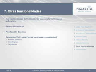 13/3/18	
   15	
  
7. Otras funcionalidades
•  Aviso automatizado de finalización de acciones formativas para
facturación
•  Generación facturas
•  Planificación didáctica
•  Generación Xml´s para Fundae (empresas organizadoras):
o  Acciones formativas
o  Inicio-fin grupo
o  Participantes
1.  ¿Qué hace MANTIA?
2.  e-Xtractor: Necesidades
3.  e-Xtractor: Características
4.  Módulo Datos
5.  Módulo Moodle
6.  Módulo Informes
7.  Otras funcionalidades
8.  Conclusiones
e-­‐Xtractor:	
  Ges1ón	
  amigable	
  de	
  la	
  teleformación	
  
 