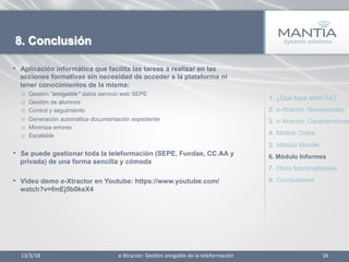 13/3/18	
   16	
  
8. Conclusión
•  Aplicación informática que facilita las tareas a realizar en las
acciones formativas sin necesidad de acceder a la plataforma ni
tener conocimientos de la misma:
o  Gestión “amigable” datos servicio web SEPE
o  Gestión de alumnos
o  Control y seguimiento
o  Generación automática documentación expediente
o  Minimiza errores
o  Escalable
•  Se puede gestionar toda la teleformación (SEPE, Fundae, CC.AA y
privada) de una forma sencilla y cómoda
•  Video demo e-Xtractor en Youtube: https://www.youtube.com/
watch?v=fmEj5b0keX4
1.  ¿Qué hace MANTIA?
2.  e-Xtractor: Necesidades
3.  e-Xtractor: Características
4.  Módulo Datos
5.  Módulo Moodle
6.  Módulo Informes
7.  Otras funcionalidades
8.  Conclusiones
e-­‐Xtractor:	
  Ges1ón	
  amigable	
  de	
  la	
  teleformación	
  
 