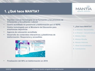 •  Impulsar nuevas tecnologías en la Formación y los procesos de
Orientación y Acreditación Laboral
•  Centro acreditado en presencial y teleformación por el SEPE
•  Centro homologado por el Ministerio de Educación para
enseñanzas deportivas
•  Agencia de colocación acreditada
•  Desarrollo de contenidos interactivos y plataformas de
teleformación: Responsive y accesibles
•  Finalización del 90% en teleformación en 2016
13/3/18	
   3	
  
1. ¿Qué hace MANTIA?
e-­‐Xtractor:	
  Ges1ón	
  amigable	
  de	
  la	
  teleformación	
  
1.  ¿Qué hace MANTIA?
2.  e-Xtractor: Necesidades
3.  e-Xtractor: Características
4.  Módulo Datos
5.  Módulo Moodle
6.  Módulo Informes
7.  Otras funcionalidades
8.  Conclusiones
 