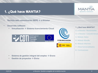 •  Servicio web comunicación SEPE à e-Xtractor
•  Desarrollo software:
•  Virtualización à Sistema licenciamiento Cloud
•  Sistema de gestión integral del empleo à Enora
•  Gestión de proyectos à Elvira
13/3/18	
   4	
  
1. ¿Qué hace MANTIA?
e-­‐Xtractor:	
  Ges1ón	
  amigable	
  de	
  la	
  teleformación	
  
1.  ¿Qué hace MANTIA?
2.  e-Xtractor: Necesidades
3.  e-Xtractor: Características
4.  Módulo Datos
5.  Módulo Moodle
6.  Módulo Informes
7.  Otras funcionalidades
8.  Conclusiones
 