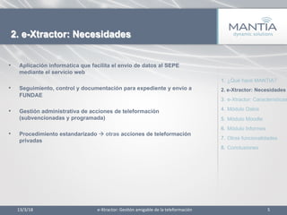 •  Aplicación informática que facilita el envío de datos al SEPE
mediante el servicio web
•  Seguimiento, control y documentación para expediente y envío a
FUNDAE
•  Gestión administrativa de acciones de teleformación
(subvencionadas y programada)
•  Procedimiento estandarizado à otras acciones de teleformación
privadas
13/3/18	
   5	
  
2. e-Xtractor: Necesidades
1.  ¿Qué hace MANTIA?
2.  e-Xtractor: Necesidades
3.  e-Xtractor: Características
4.  Módulo Datos
5.  Módulo Moodle
6.  Módulo Informes
7.  Otras funcionalidades
8.  Conclusiones
e-­‐Xtractor:	
  Ges1ón	
  amigable	
  de	
  la	
  teleformación	
  
 